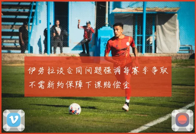 伊劳拉谈合同问题强调每赛季争取不需新约保障下课赔偿金