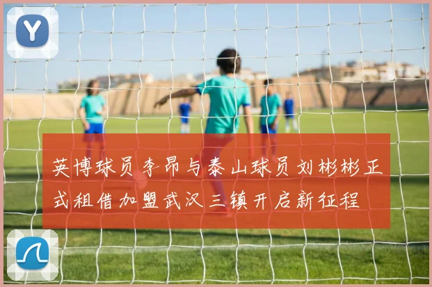 英博球员李昂与泰山球员刘彬彬正式租借加盟武汉三镇开启新征程