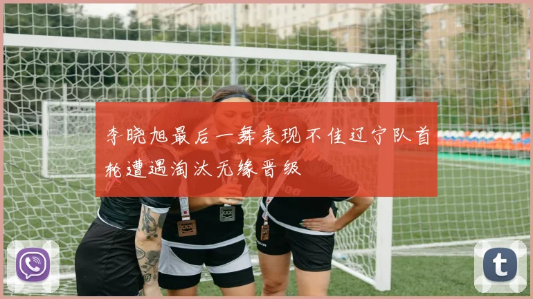 李晓旭最后一舞表现不佳辽宁队首轮遭遇淘汰无缘晋级