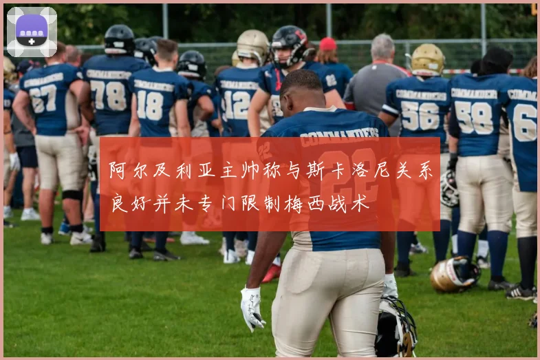 阿尔及利亚主帅称与斯卡洛尼关系良好并未专门限制梅西战术