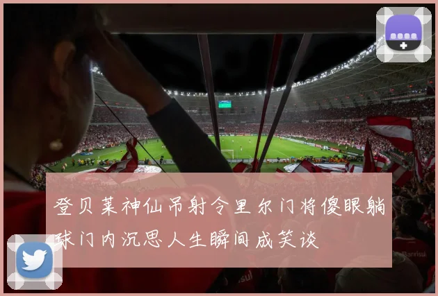 登贝莱神仙吊射令里尔门将傻眼躺球门内沉思人生瞬间成笑谈