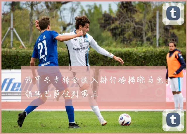 西甲冬季转会收入排行榜揭晓马竞领跑巴萨位列第三