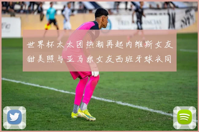 世界杯太太团热潮再起内维斯女友甜美照与亚马尔女友西班牙球衣同框秀