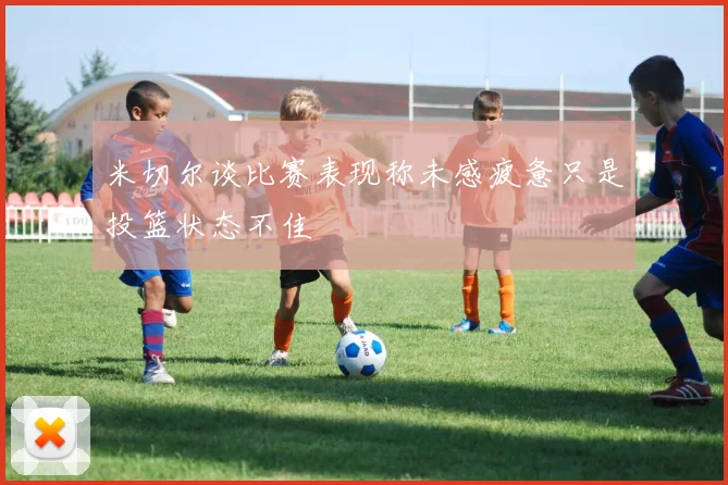 米切尔谈比赛表现称未感疲惫只是投篮状态不佳