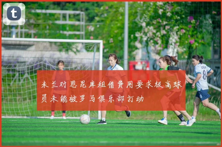 米兰对恩昆库租借费用要求极高球员未能被罗马俱乐部打动