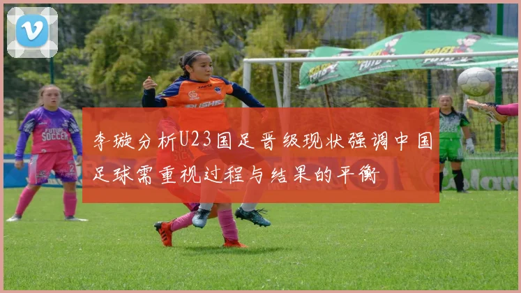 李璇分析U23国足晋级现状强调中国足球需重视过程与结果的平衡