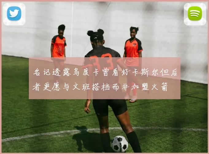 名记透露乌度卡曾看好卡斯尔但后者更愿与文班搭档而非加盟火箭
