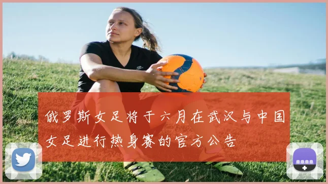 俄罗斯女足将于六月在武汉与中国女足进行热身赛的官方公告