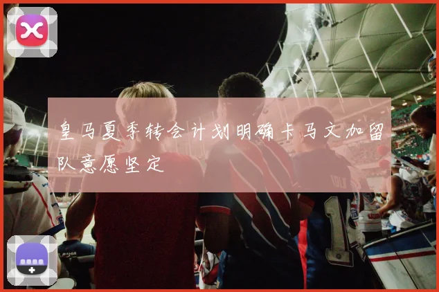 皇马夏季转会计划明确卡马文加留队意愿坚定