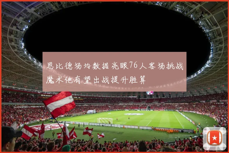 恩比德场均数据亮眼76人客场挑战魔术他有望出战提升胜算