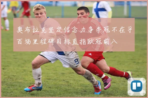 奥布拉克坚定信念力争夺冠不在乎百场里程碑目标直指欧冠前八