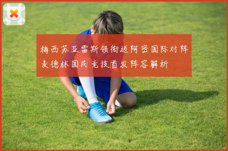 梅西苏亚雷斯领衔迈阿密国际对阵麦德林国民竞技首发阵容解析