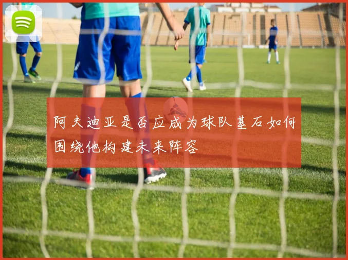 阿夫迪亚是否应成为球队基石如何围绕他构建未来阵容
