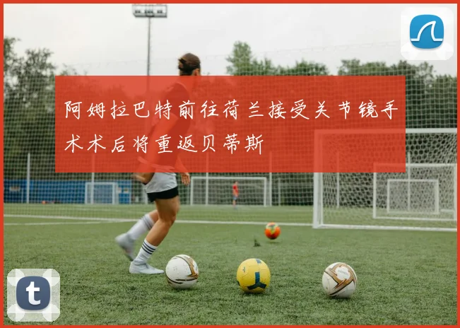 阿姆拉巴特前往荷兰接受关节镜手术术后将重返贝蒂斯