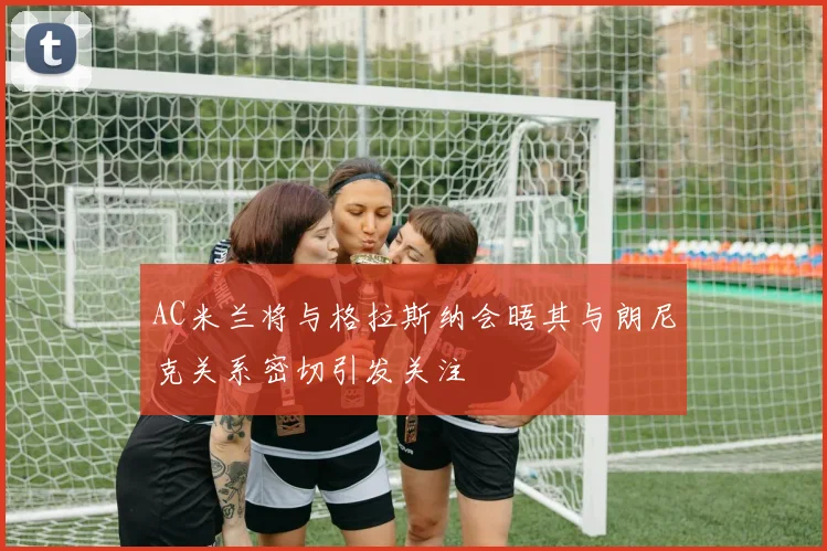 AC米兰将与格拉斯纳会晤其与朗尼克关系密切引发关注
