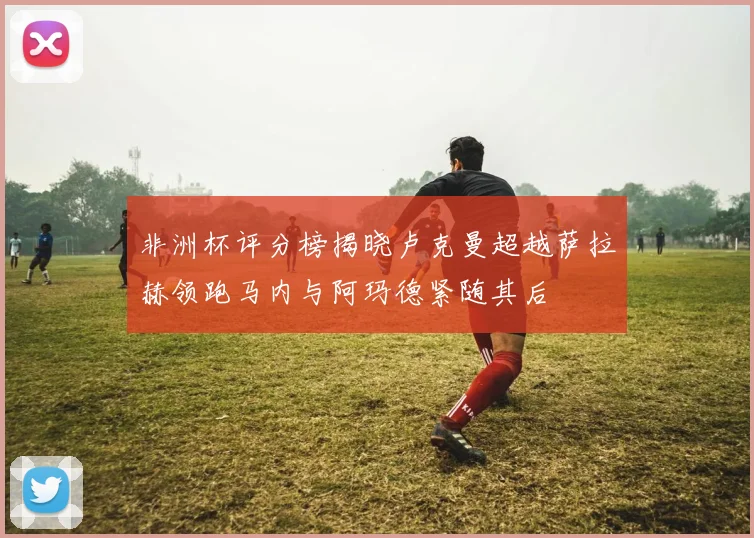 非洲杯评分榜揭晓卢克曼超越萨拉赫领跑马内与阿玛德紧随其后