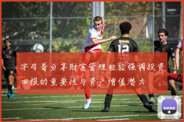 字母哥分享财富管理经验强调投资回报的重要性与资产增值潜力