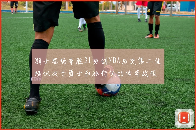 骑士客场净胜31分创NBA历史第二佳绩仅次于勇士和独行侠的传奇战役