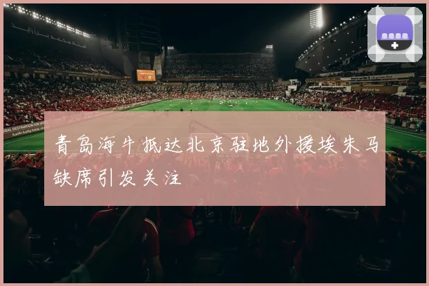 青岛海牛抵达北京驻地外援埃朱马缺席引发关注