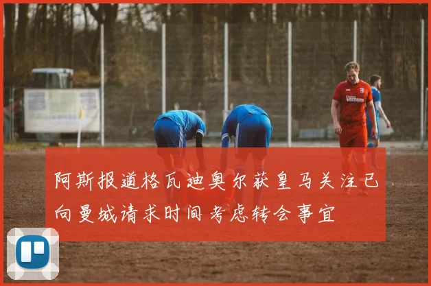 阿斯报道格瓦迪奥尔获皇马关注已向曼城请求时间考虑转会事宜
