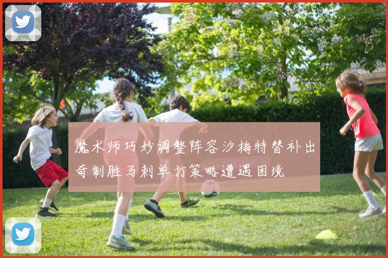 魔术师巧妙调整阵容沙梅特替补出奇制胜马刺单打策略遭遇困境