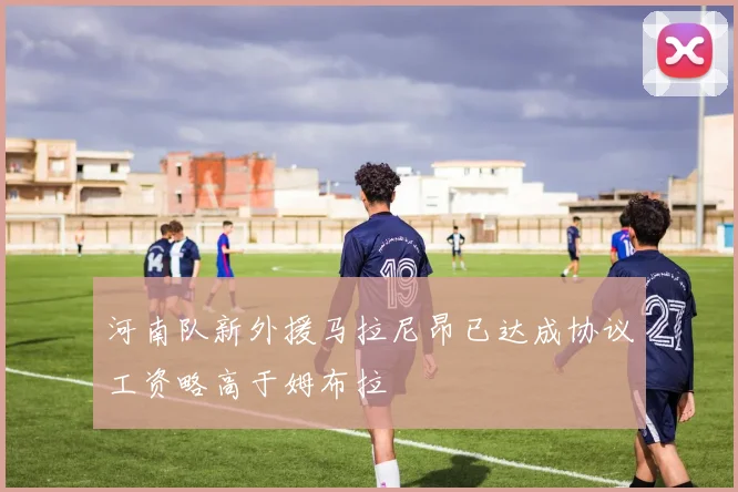 河南队新外援马拉尼昂已达成协议工资略高于姆布拉