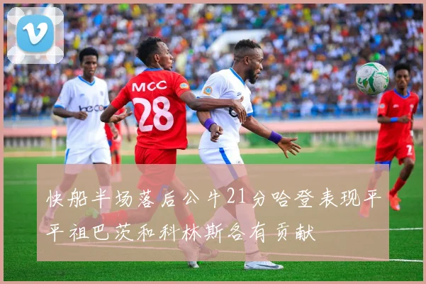 快船半场落后公牛21分哈登表现平平祖巴茨和科林斯各有贡献