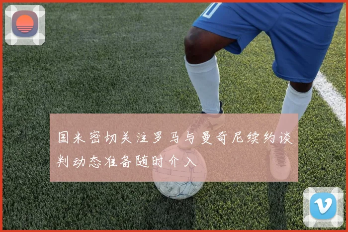 国米密切关注罗马与曼奇尼续约谈判动态准备随时介入