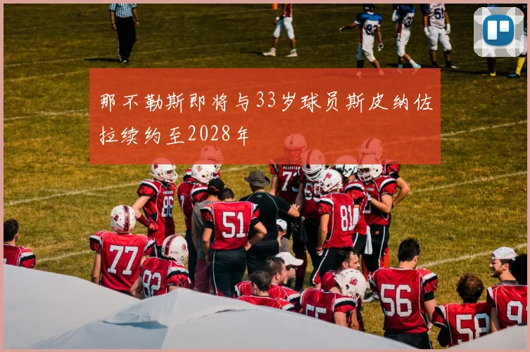 那不勒斯即将与33岁球员斯皮纳佐拉续约至2028年