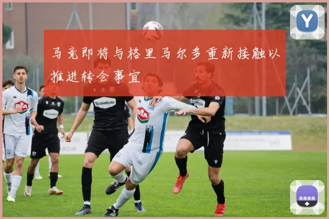 马竞即将与格里马尔多重新接触以推进转会事宜