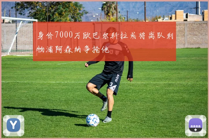身价7000万欧巴尔科拉或将离队利物浦阿森纳争抢他